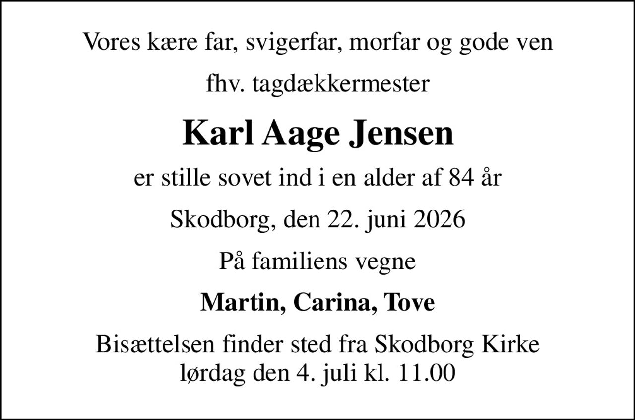 Vores kære far, svigerfar, morfar og gode ven
fhv. tagdækkermester
Karl Aage Jensen
er stille sovet ind i en alder af 84 år
Skodborg, den 22. juni 2026
På familiens vegne
Martin, Carina, Tove
Bisættelsen finder sted fra Skodborg Kirke  lørdag den 4. juli kl. 11.00