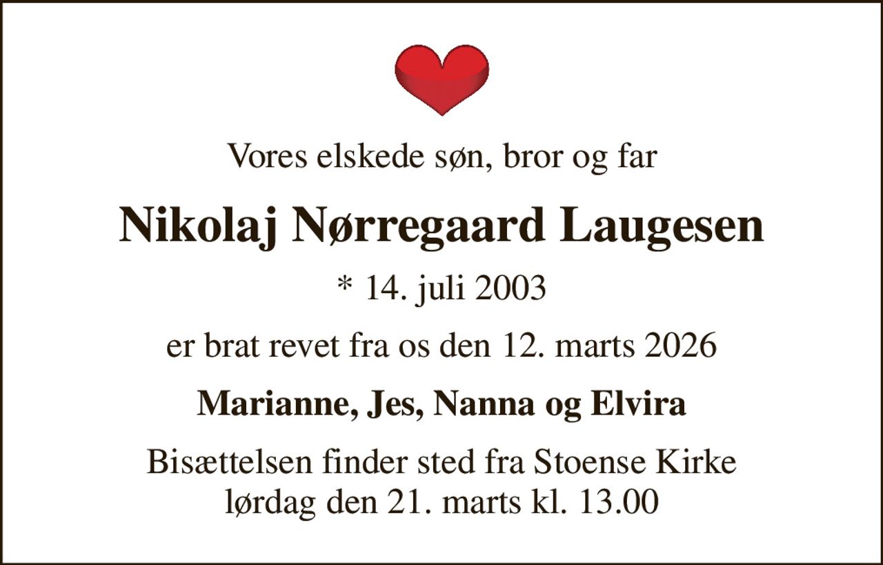 Vores elskede søn, bror og far
Nikolaj Nørregaard Laugesen
* 14. juli 2003
er brat revet fra os den 12. marts 2026
Marianne, Jes, Nanna og Elvira
Bisættelsen finder sted fra Stoense Kirke  lørdag den 21. marts kl. 13.00