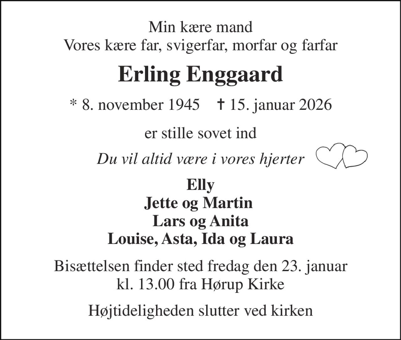 Min kære mand Vores kære far, svigerfar, morfar og farfar 
Erling Enggaard 
*​ 8. november 1945​    ✝​ 15. januar 2026 
er stille sovet ind 
Du vil altid være i vores hjerter 
Elly Jette og Martin  Lars og Anita Louise, Asta, Ida og Laura 
Bisættelsen​ finder sted fredag den 23. januar​ kl. 13.00 fra Hørup Kirke 
Højtideligheden slutter ved kirken