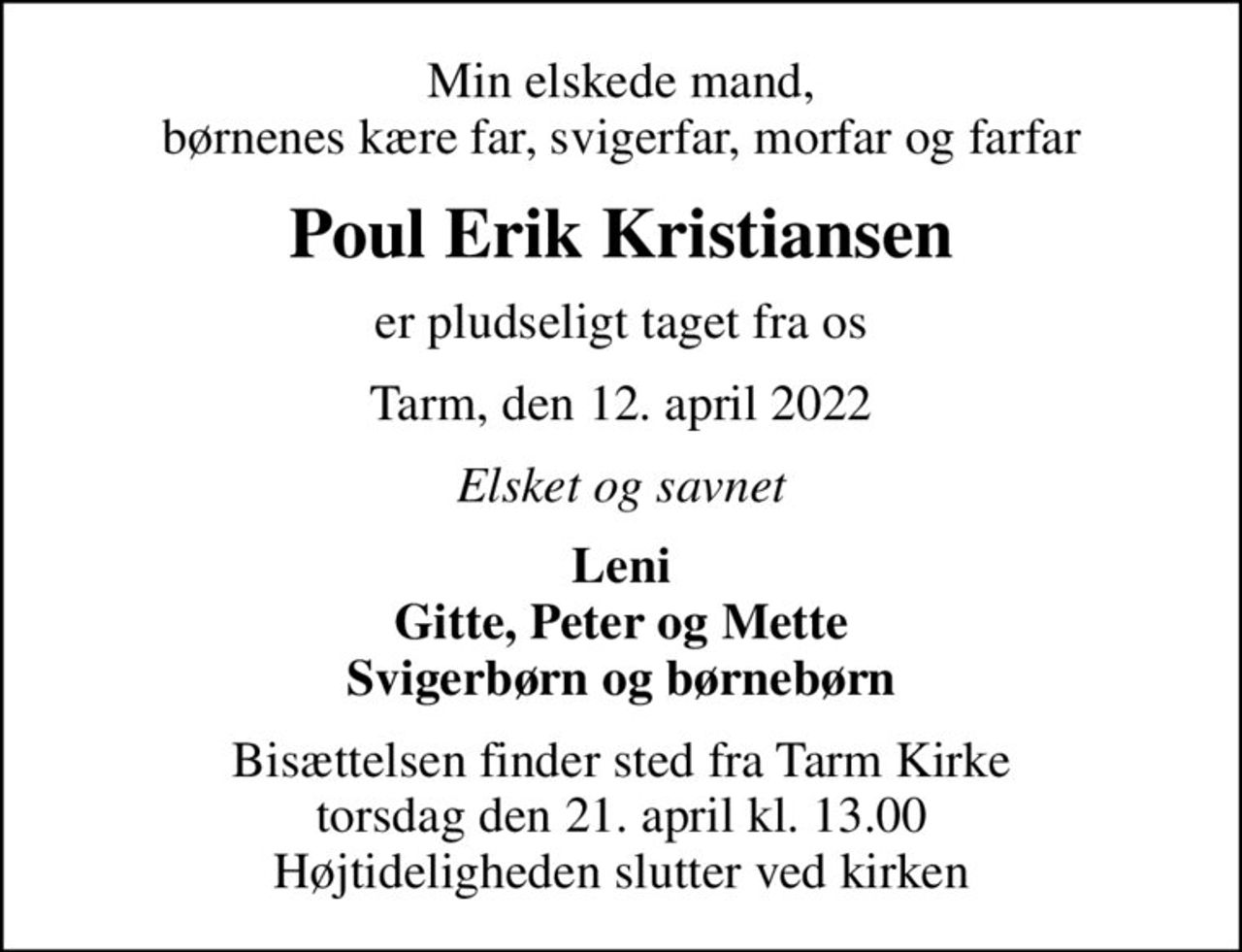 Min elskede mand, børnenes kære far, svigerfar, morfar og farfar
Poul Erik Kristiansen
er pludseligt taget fra os
Tarm, den 12. april 2022
Elsket og savnet
Leni Gitte, Peter og Mette Svigerbørn og børnebørn
Bisættelsen finder sted fra Tarm Kirke  torsdag den 21. april kl. 13.00  Højtideligheden slutter ved kirken