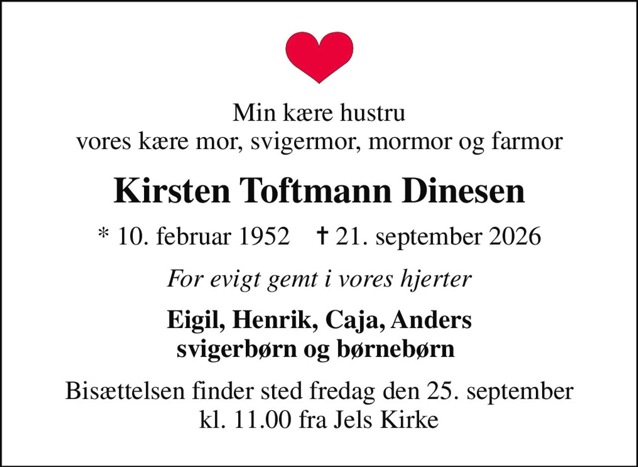 Min kære hustru vores kære mor, svigermor, mormor og farmor
Kirsten Toftmann Dinesen
* 10. februar 1952    ✝ 21. september 2026
For evigt gemt i vores hjerter
Eigil, Henrik, Caja, Anders svigerbørn og børnebørn 
Bisættelsen finder sted fredag den 25. september kl. 11.00 fra Jels Kirke