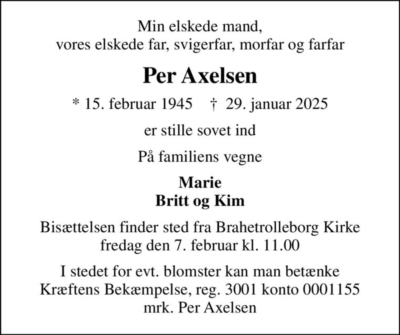 Min elskede mand, vores elskede far, svigerfar, morfar og farfar
Per Axelsen
* 15. februar 1945    ✝ 29. januar 2025
er stille sovet ind
På familiens vegne
Marie Britt og Kim
Bisættelsen finder sted fra Brahetrolleborg Kirke  fredag den 7. februar kl. 11.00 
I stedet for evt. blomster kan man betænke
					Kræftens Bekæmpelse reg.3001konto0001155mrk. Per
					Axelsen