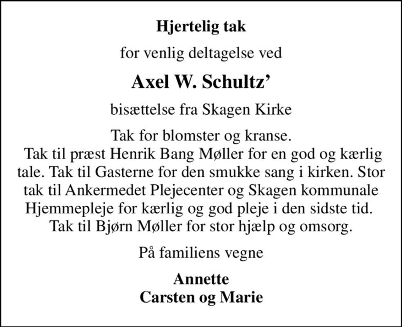 Hjertelig tak
for venlig deltagelse ved
Axel W. Schultz
bisættelse fra Skagen Kirke
Tak for blomster og kranse.  Tak til præst Henrik Bang Møller for en god og kærlig tale. Tak til Gasterne for den smukke sang i kirken. Stor tak til Ankermedet Plejecenter og Skagen kommunale Hjemmepleje for kærlig og god pleje i den sidste tid.  Tak til Bjørn Møller for stor hjælp og omsorg.
På familiens vegne
Annette Carsten og Marie