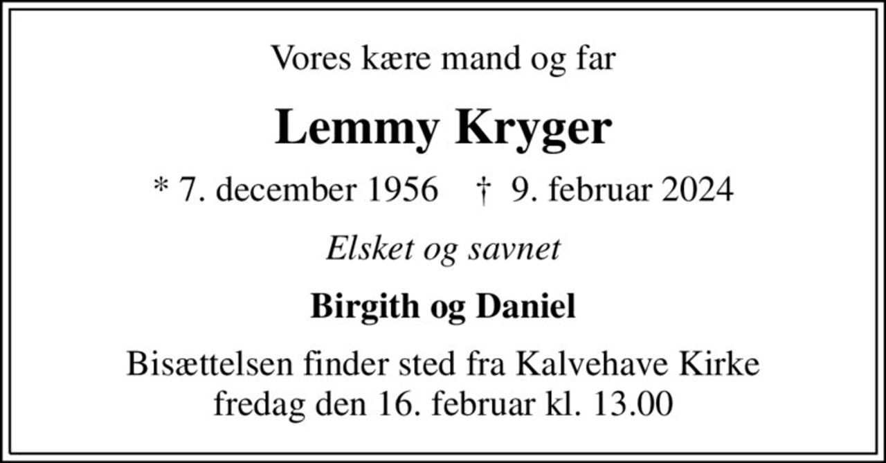 Vores kære mand og far
Lemmy Kryger
* 7. december 1956    ✝ 9. februar 2024
Elsket og savnet
Birgith og Daniel
Bisættelsen finder sted fra Kalvehave Kirke  fredag den 16. februar kl. 13.00