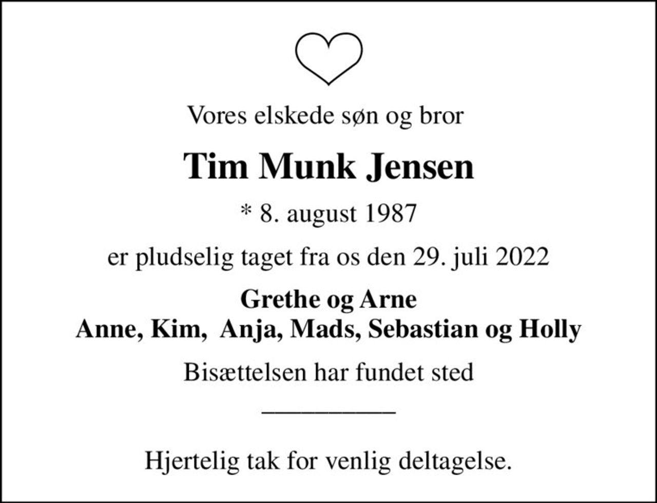 Vores elskede søn og bror 
Tim Munk Jensen
* 8. august 1987
er pludselig taget fra os den 29. juli 2022
Grethe og Arne Anne, Kim,  Anja, Mads, Sebastian og Holly
Bisættelsen har fundet sted __________  Hjertelig tak for venlig deltagelse.