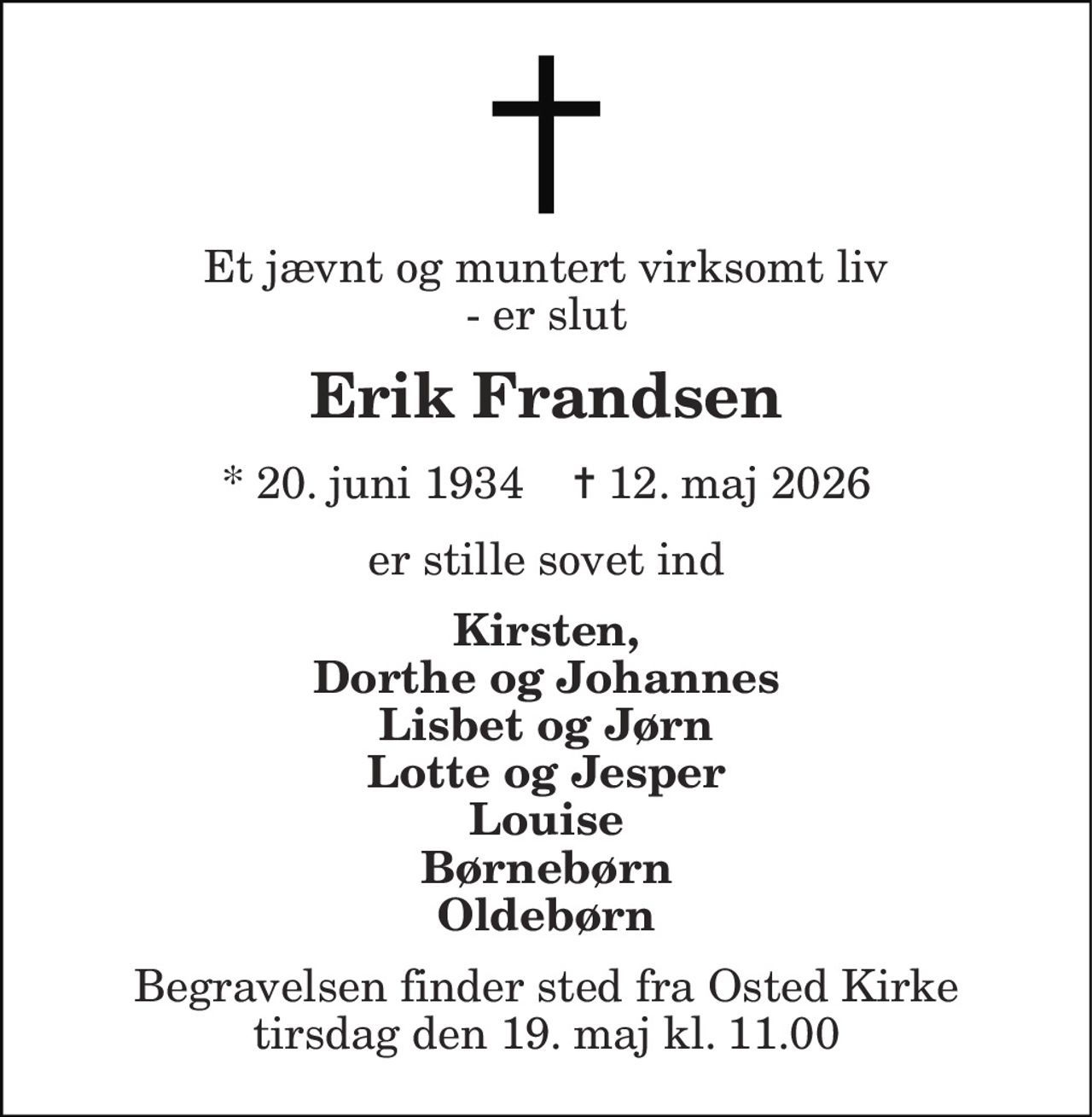 Et jævnt og muntert virksomt liv - er slut 
Erik Frandsen 
*​ 20. juni 1934​    ✝​ 12. maj 2026 
er stille sovet ind 
Kirsten, Dorthe og Johannes Lisbet og Jørn Lotte og Jesper Louise Børnebørn Oldebørn 
Begravelsen​ finder sted fra Osted Kirke​ tirsdag den 19. maj​ kl. 11.00