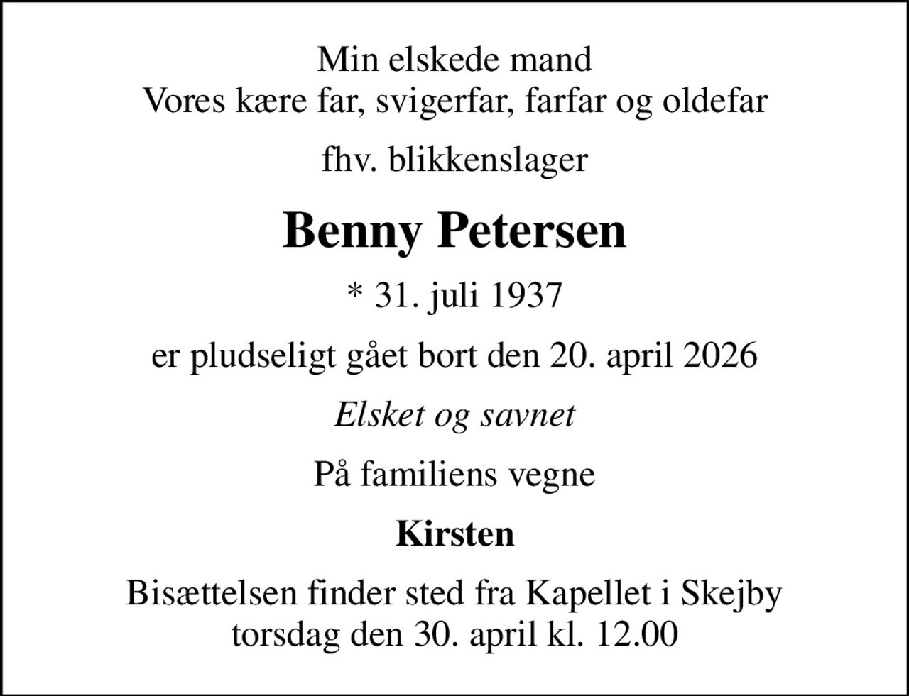 Min elskede mand Vores kære far, svigerfar, farfar og oldefar
fhv. blikkenslager
Benny Petersen
* 31. juli 1937
er pludseligt gået bort den 20. april 2026
Elsket og savnet
På familiens vegne
Kirsten
Bisættelsen finder sted fra Kapellet i Skejby torsdag den 30. april kl. 12.00