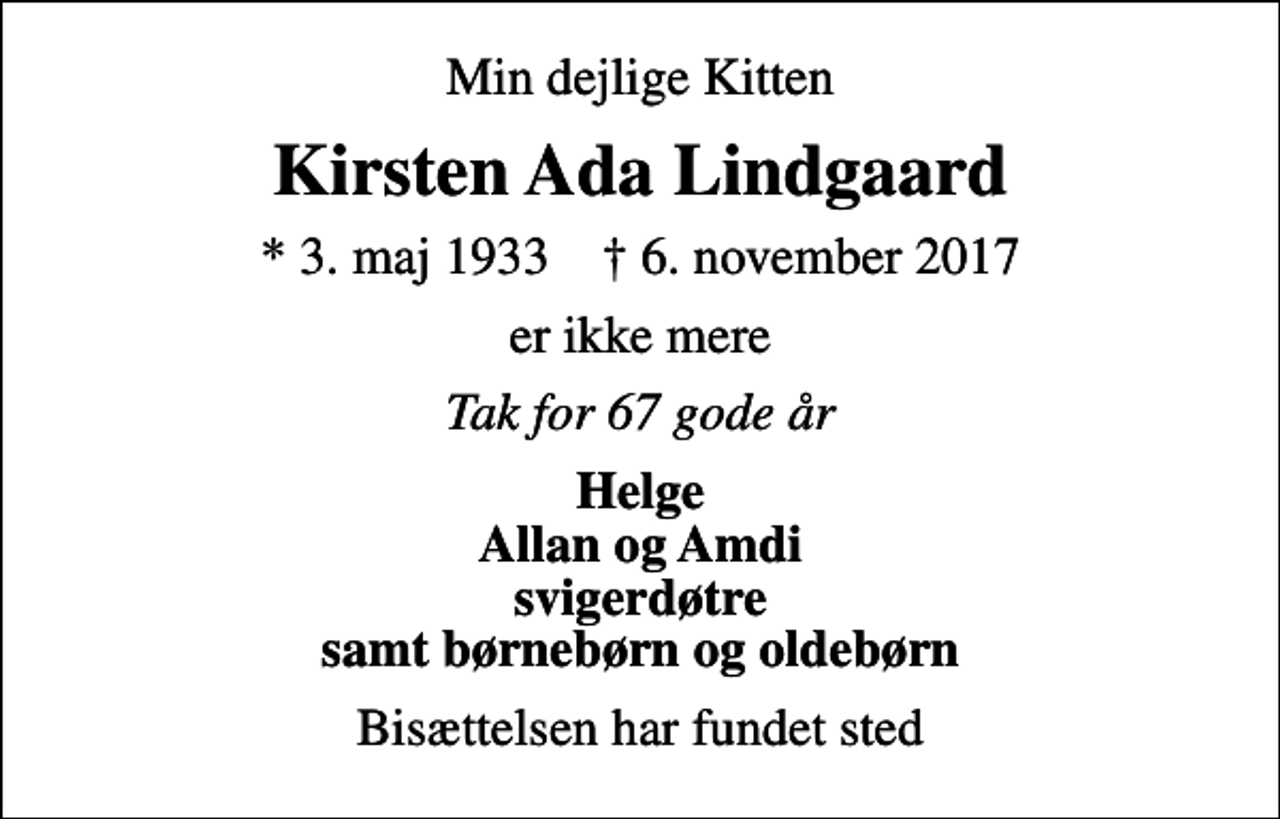 <p>Min dejlige Kitten<br />Kirsten Ada Lindgaard<br />* 3. maj 1933 ✝ 6. november 2017<br />er ikke mere<br />Tak for 67 gode år<br />Helge Allan og Amdi svigerdøtre samt børnebørn og oldebørn<br />Bisættelsen har fundet sted</p>