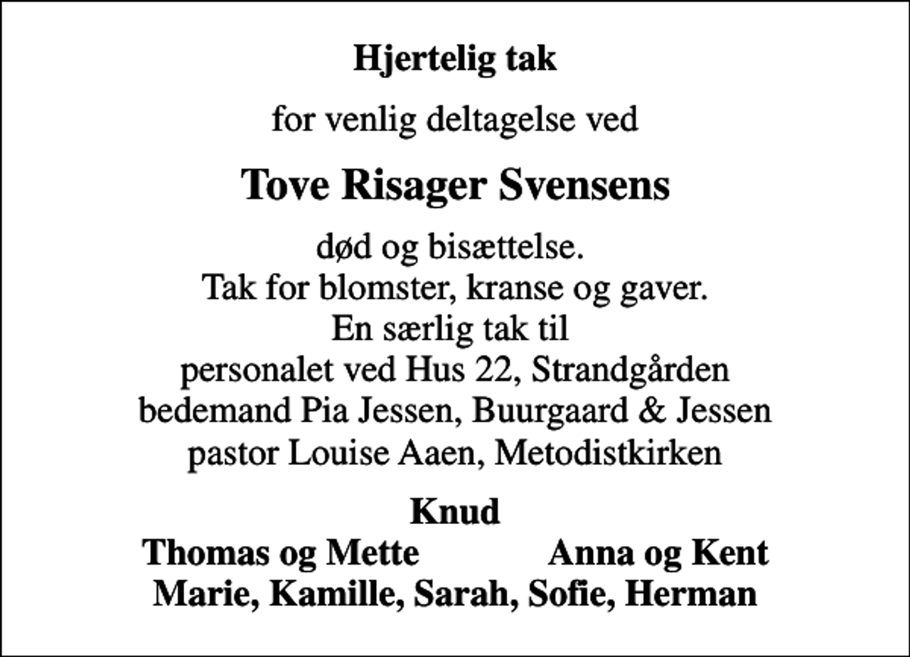 <p>Hjertelig tak<br />for venlig deltagelse ved<br />Tove Risager Svensens<br />død og bisættelse. Tak for blomster, kranse og gaver. En særlig tak til personalet ved Hus 22, Strandgården bedemand Pia Jessen, Buurgaard &amp; Jessen pastor Louise Aaen, Metodistkirken<br />Knud Thomas og Mette Anna og Kent Marie, Kamille, Sarah, Sofie, Herman</p>