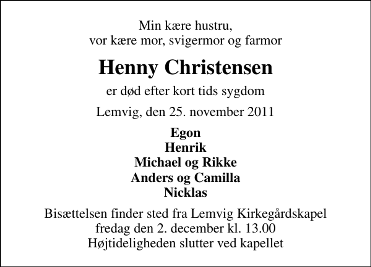 <p>Min kære hustru, vor kære mor, svigermor og farmor<br />Henny Christensen<br />er død efter kort tids sygdom<br />Lemvig, den 25. november 2011<br />Egon Henrik Michael og Rikke Anders og Camilla Nicklas<br />Bisættelsen finder sted fra Lemvig Kirkegårdskapel fredag den 2. december kl. 13.00 Højtideligheden slutter ved kapellet</p>
