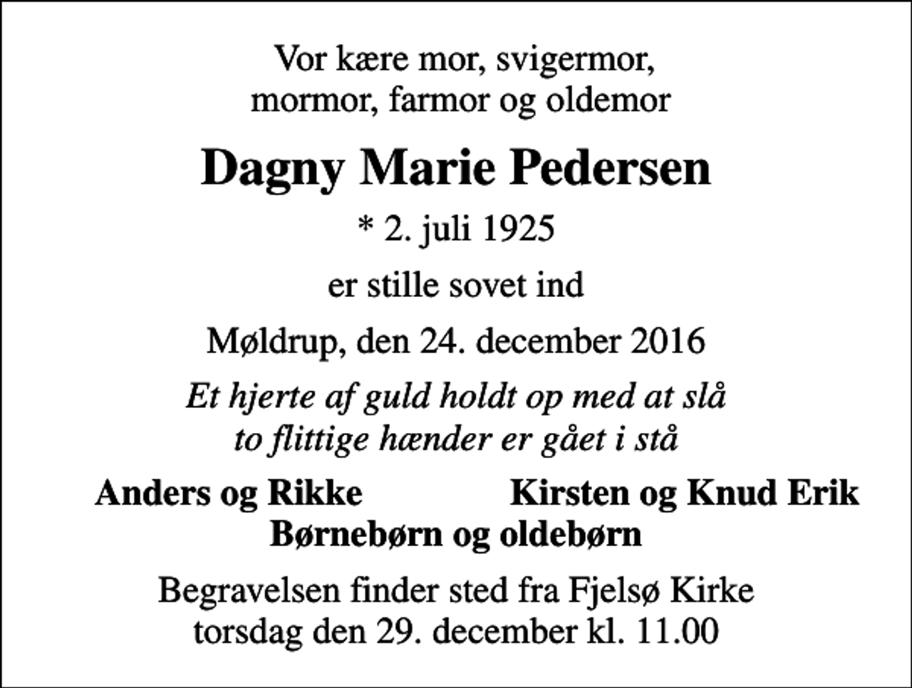 <p>Vor kære mor, svigermor, mormor, farmor og oldemor<br />Dagny Marie Pedersen<br />* 2. juli 1925<br />er stille sovet ind<br />Møldrup, den 24. december 2016<br />Et hjerte af guld holdt op med at slå to flittige hænder er gået i stå<br />Anders og Rikke<br />Kirsten og Knud Erik<br />Begravelsen finder sted fra Fjelsø Kirke torsdag den 29. december kl. 11.00</p>