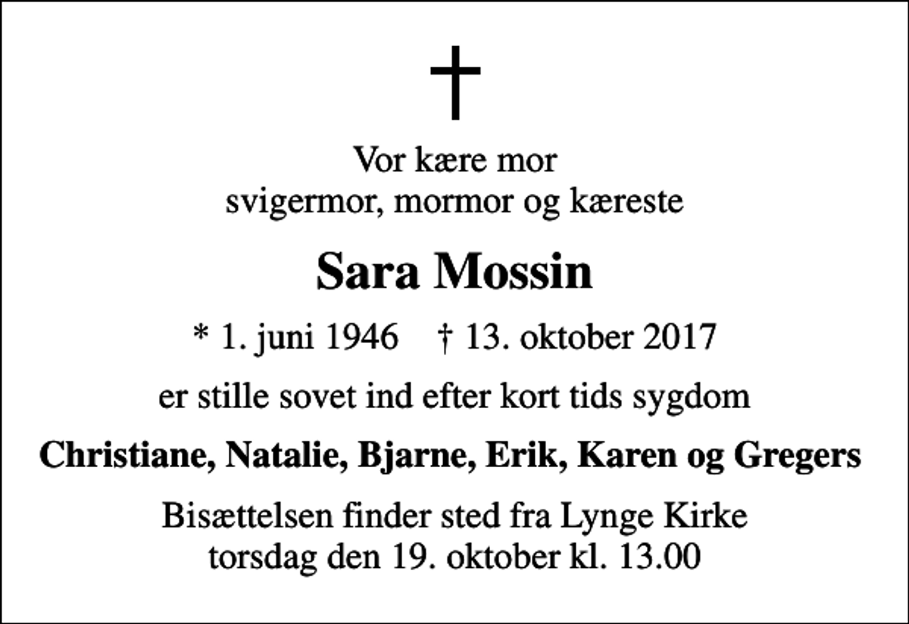 <p>Vor kære mor svigermor, mormor og kæreste<br />Sara Mossin<br />* 1. juni 1946 ✝ 13. oktober 2017<br />er stille sovet ind efter kort tids sygdom<br />Christiane, Natalie, Bjarne, Erik, Karen og Gregers<br />Bisættelsen finder sted fra Lynge Kirke torsdag den 19. oktober kl. 13.00</p>
