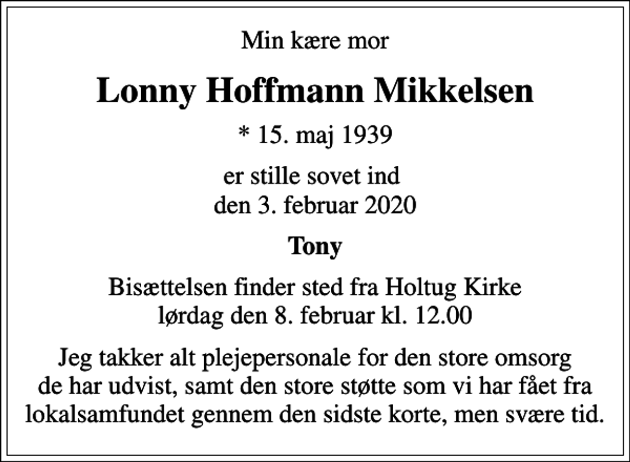 <p>Min kære mor<br />Lonny Hoffmann Mikkelsen<br />* 15. maj 1939<br />er stille sovet ind den 3. februar 2020<br />Tony<br />Bisættelsen finder sted fra Holtug Kirke lørdag den 8. februar kl. 12.00<br />Jeg takker alt plejepersonale for den store omsorg de har udvist, samt den store støtte som vi har fået fra lokalsamfundet gennem den sidste korte, men svære tid.</p>