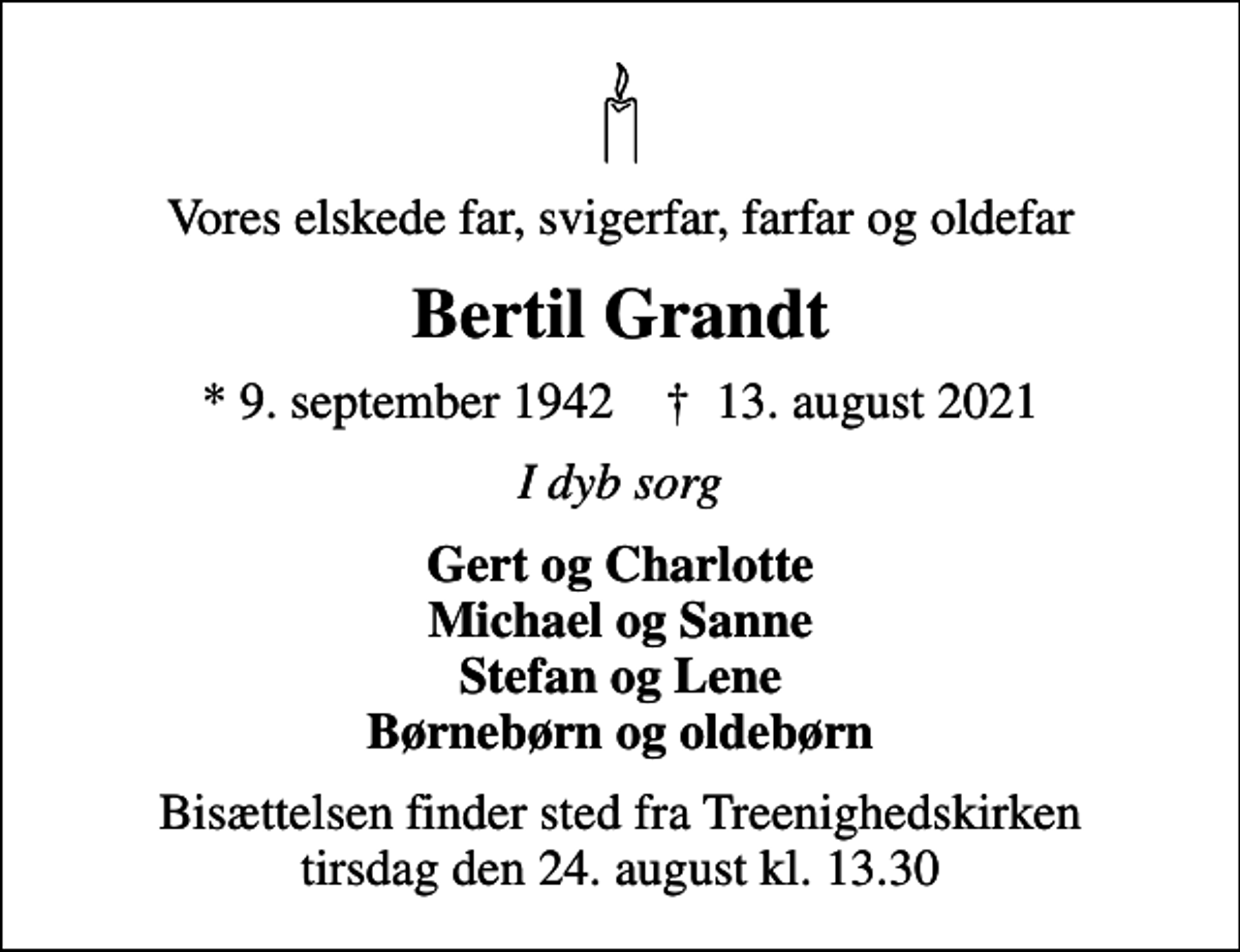 <p>Vores elskede far, svigerfar, farfar og oldefar<br />Bertil Grandt<br />* 9. september 1942 ✝ 13. august 2021<br />I dyb sorg<br />Gert og Charlotte Michael og Sanne Stefan og Lene Børnebørn og oldebørn<br />Bisættelsen finder sted fra Treenighedskirken tirsdag den 24. august kl. 13.30</p>