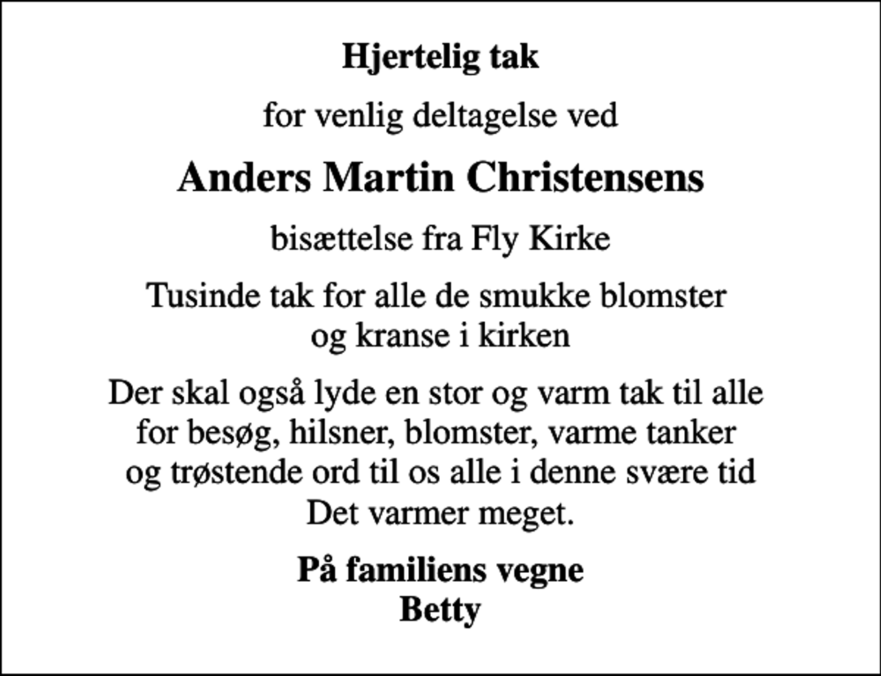 <p>Hjertelig tak<br />for venlig deltagelse ved<br />Anders Martin Christensens<br />bisættelse fra Fly Kirke<br />Tusinde tak for alle de smukke blomster og kranse i kirken<br />Der skal også lyde en stor og varm tak til alle for besøg, hilsner, blomster, varme tanker og trøstende ord til os alle i denne svære tid Det varmer meget.<br />På familiens vegne Betty</p>