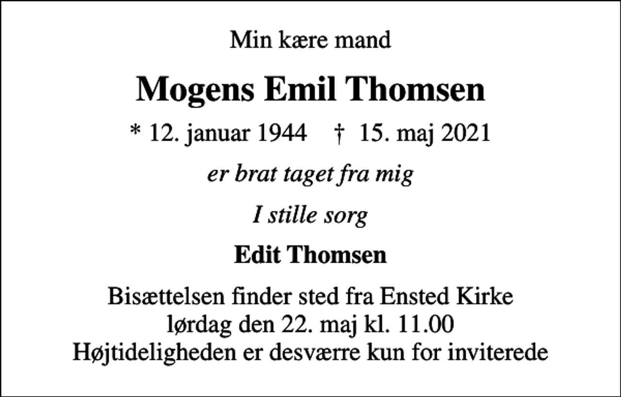 <p>Min kære mand<br />Mogens Emil Thomsen<br />* 12. januar 1944 ✝ 15. maj 2021<br />er brat taget fra mig<br />I stille sorg<br />Edit Thomsen<br />Bisættelsen finder sted fra Ensted Kirke lørdag den 22. maj kl. 11.00 Højtideligheden er desværre kun for inviterede</p>