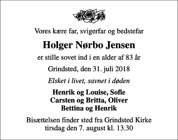 <p>Vores kære far, svigerfar og bedstefar<br />Holger Nørbo Jensen<br />er stille sovet ind i en alder af 83 år<br />Grindsted, den 31. juli 2018<br />Elsket i livet, savnet i døden<br />Henrik og Louise, Sofie Carsten og Britta, Oliver Bettina og Henrik<br />Bisættelsen finder sted fra Grindsted Kirke tirsdag den 7. august kl. 13.30</p>