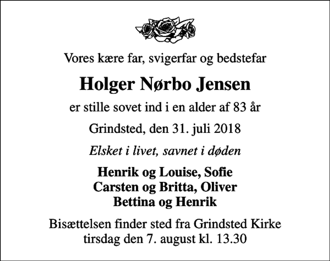 <p>Vores kære far, svigerfar og bedstefar<br />Holger Nørbo Jensen<br />er stille sovet ind i en alder af 83 år<br />Grindsted, den 31. juli 2018<br />Elsket i livet, savnet i døden<br />Henrik og Louise, Sofie Carsten og Britta, Oliver Bettina og Henrik<br />Bisættelsen finder sted fra Grindsted Kirke tirsdag den 7. august kl. 13.30</p>