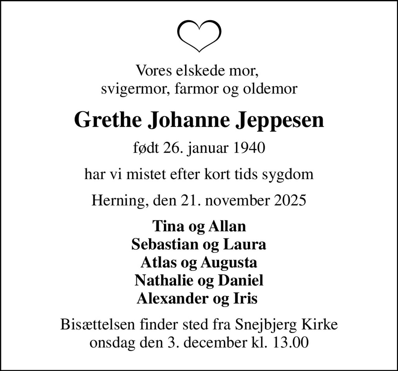 Vores elskede mor,  svigermor, farmor og oldemor
Grethe Johanne Jeppesen
født 26. januar 1940
har vi mistet efter kort tids sygdom
Herning, den 21. november 2025
Tina og Allan Sebastian og Laura Atlas og Augusta Nathalie og Daniel Alexander og Iris 
Bisættelsen finder sted fra Snejbjerg Kirke  onsdag den 3. december kl. 13.00