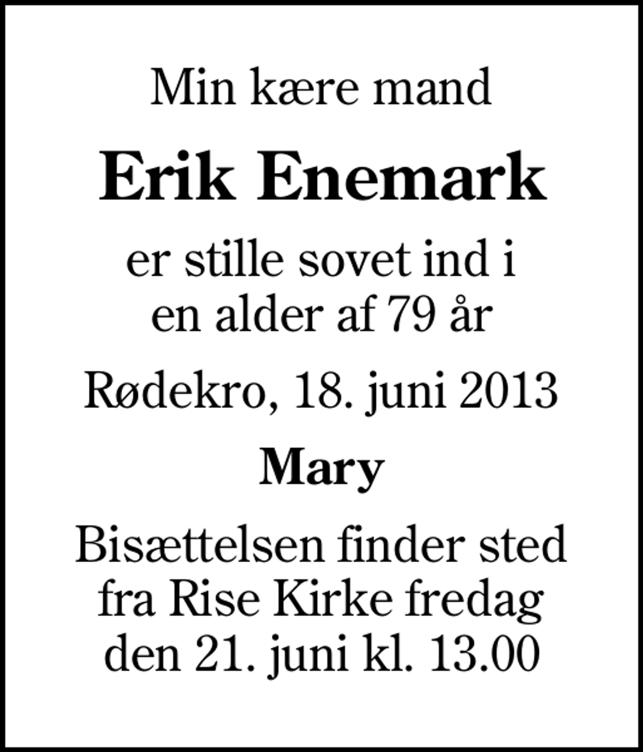 <p>Min kære mand<br />Erik Enemark<br />er stille sovet ind i en alder af 79 år<br />Rødekro, 18. juni 2013<br />Mary<br />Bisættelsen finder sted fra Rise Kirke fredag den 21. juni kl. 13.00</p>