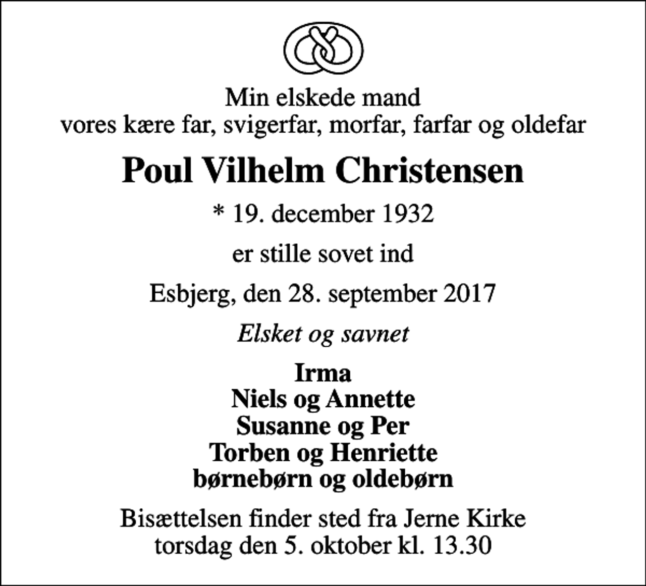 <p>Min elskede mand vores kære far, svigerfar, morfar, farfar og oldefar<br />Poul Vilhelm Christensen<br />* 19. december 1932<br />er stille sovet ind<br />Esbjerg, den 28. september 2017<br />Elsket og savnet<br />Irma Niels og Annette Susanne og Per Torben og Henriette børnebørn og oldebørn<br />Bisættelsen finder sted fra Jerne Kirke torsdag den 5. oktober kl. 13.30</p>