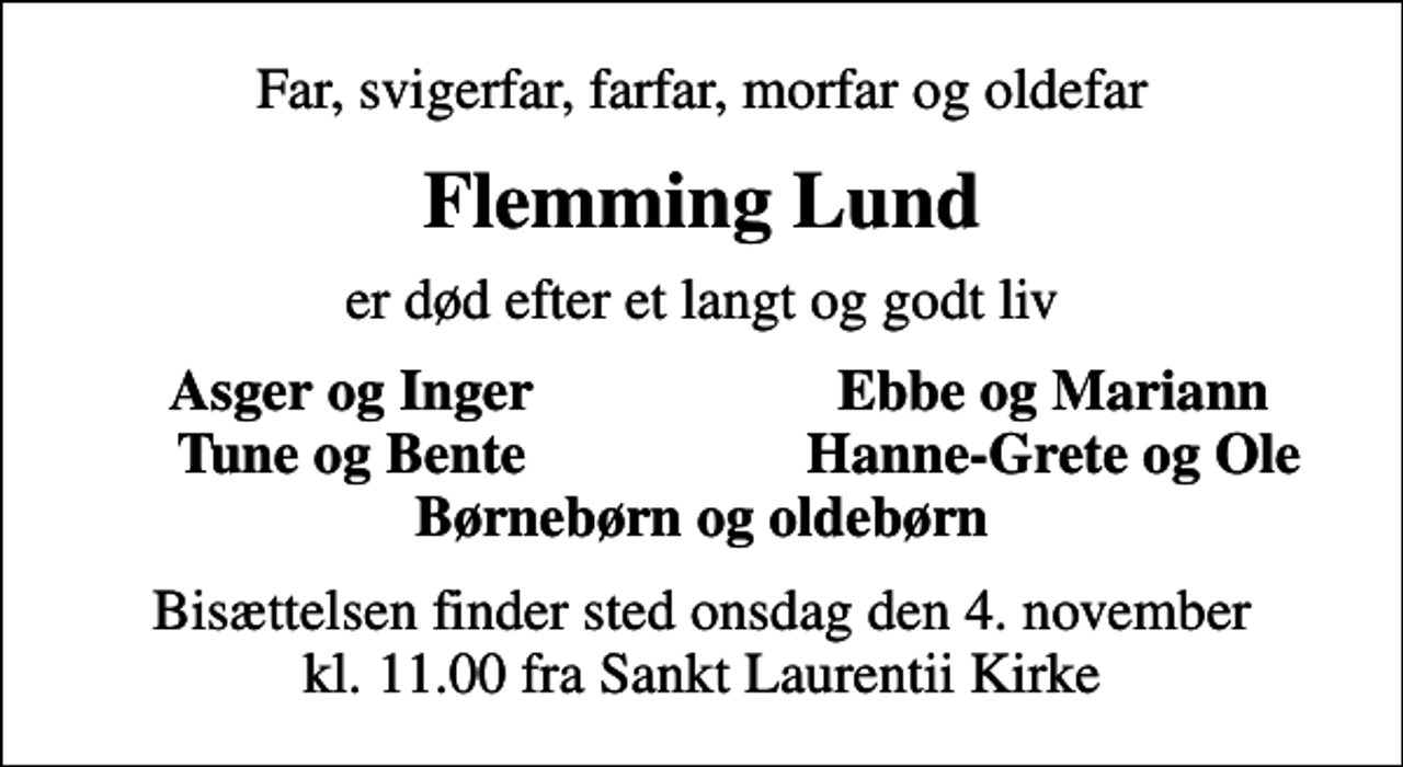 <p>Far, svigerfar, farfar, morfar og oldefar<br />Flemming Lund<br />er død efter et langt og godt liv<br />Asger og Inger<br />Ebbe og Mariann<br />Tune og Bente<br />Hanne-Grete og Ole<br />Bisættelsen finder sted onsdag den 4. november kl. 11.00 fra Sankt Laurentii Kirke</p>