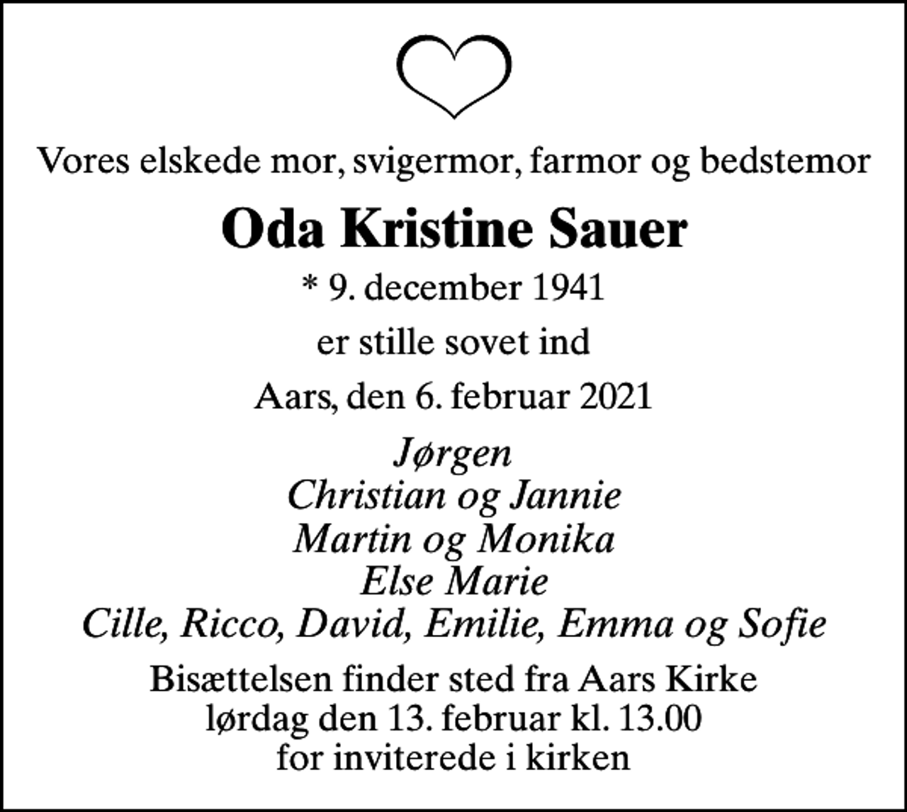 <p>Vores elskede mor, svigermor, farmor og bedstemor<br />Oda Kristine Sauer<br />* 9. december 1941<br />er stille sovet ind<br />Aars, den 6. februar 2021<br />Jørgen Christian og Jannie Martin og Monika Else Marie Cille, Ricco, David, Emilie, Emma og Sofie<br />Bisættelsen finder sted fra Aars Kirke lørdag den 13. februar kl. 13.00 for inviterede i kirken</p>