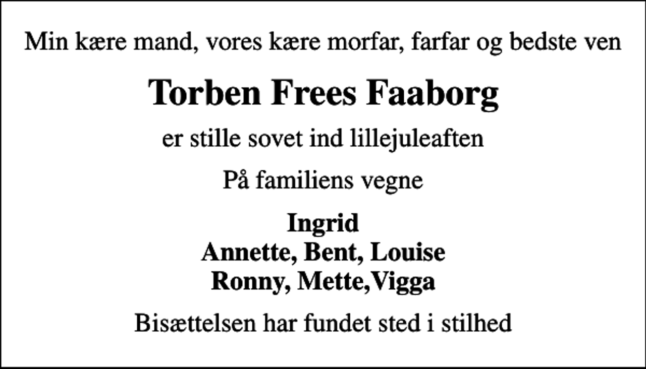 <p>Min kære mand, vores kære morfar, farfar og bedste ven<br />Torben Frees Faaborg<br />er stille sovet ind lillejuleaften<br />På familiens vegne<br />Ingrid Annette, Bent, Louise Ronny, Mette,Vigga<br />Bisættelsen har fundet sted i stilhed</p>