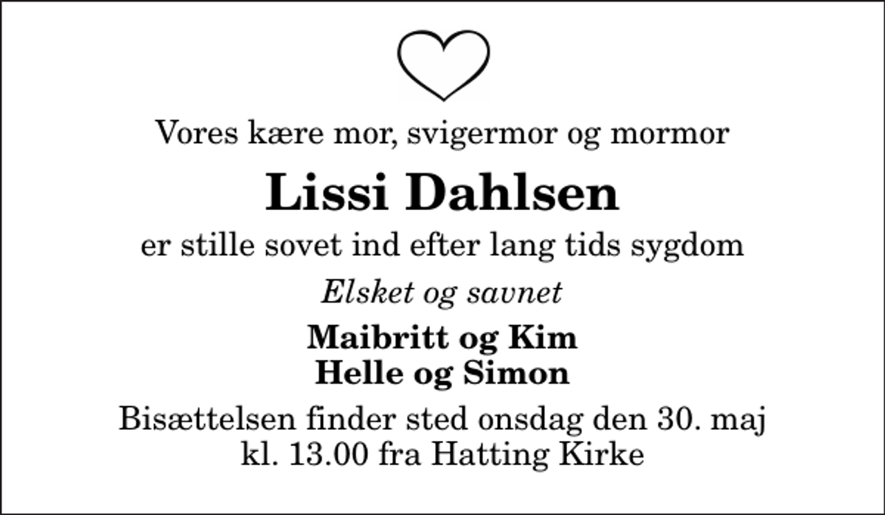 <p>Vores kære mor, svigermor og mormor<br />Lissi Dahlsen<br />er stille sovet ind efter lang tids sygdom<br />Elsket og savnet<br />Maibritt og Kim Helle og Simon<br />Bisættelsen finder sted onsdag den 30. maj kl. 13.00 fra Hatting Kirke</p>