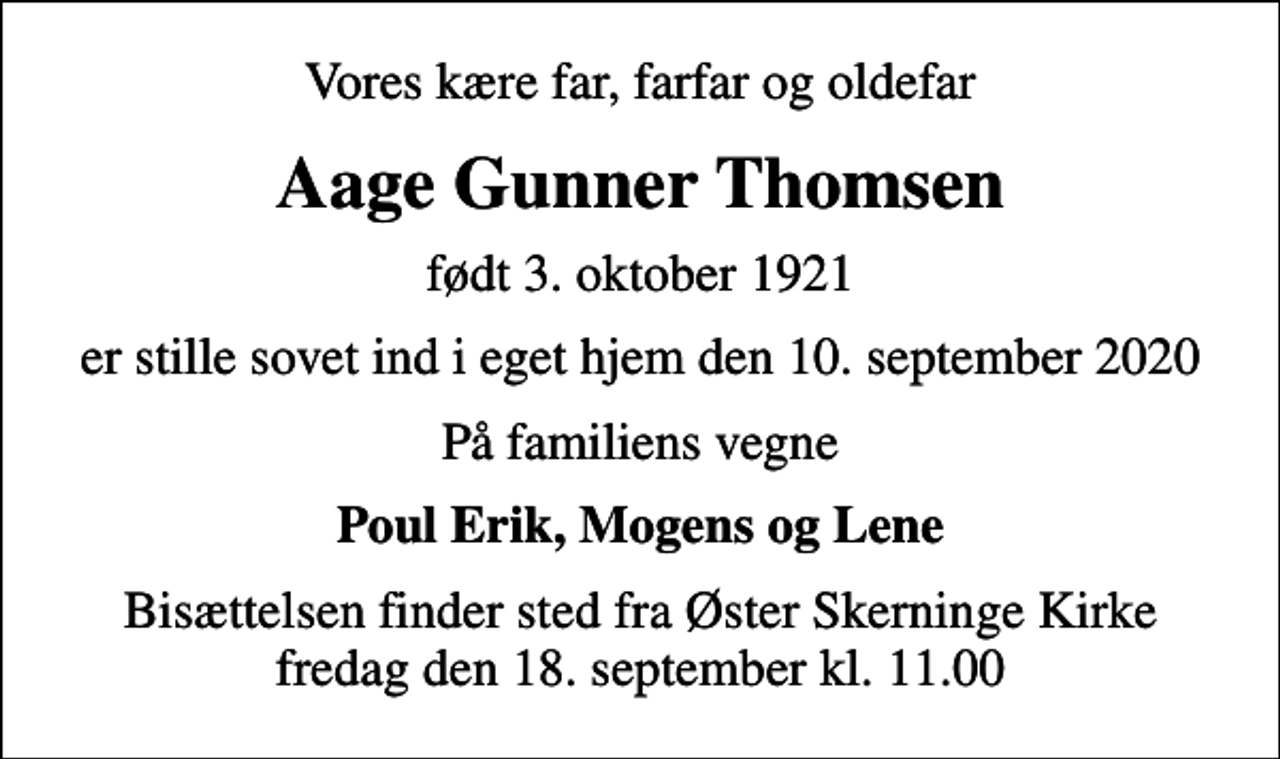 <p>Vores kære far, farfar og oldefar<br />Aage Gunner Thomsen<br />født 3. oktober 1921<br />er stille sovet ind i eget hjem den 10. september 2020<br />På familiens vegne<br />Poul Erik, Mogens og Lene<br />Bisættelsen finder sted fra Øster Skerninge Kirke fredag den 18. september kl. 11.00</p>