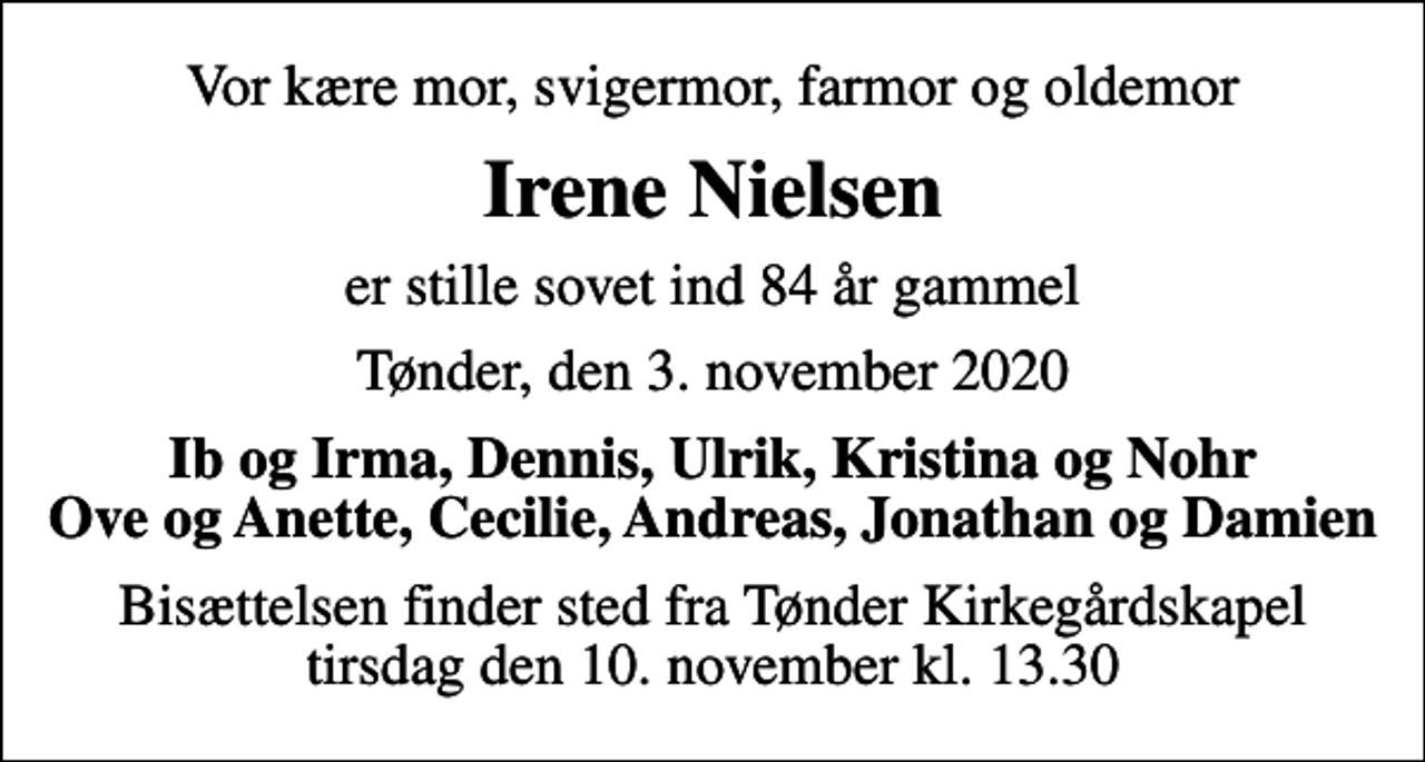 <p>Vor kære mor, svigermor, farmor og oldemor<br />Irene Nielsen<br />er stille sovet ind 84 år gammel<br />Tønder, den 3. november 2020<br />Ib og Irma, Dennis, Ulrik, Kristina og Nohr Ove og Anette, Cecilie, Andreas, Jonathan og Damien<br />Bisættelsen finder sted fra Tønder Kirkegårdskapel tirsdag den 10. november kl. 13.30</p>