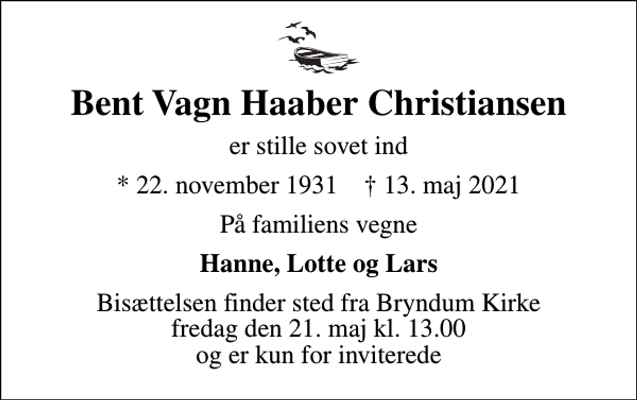 <p>Bent Vagn Haaber Christiansen<br />er stille sovet ind<br />* 22. november 1931 ✝ 13. maj 2021<br />På familiens vegne<br />Hanne, Lotte og Lars<br />Bisættelsen finder sted fra Bryndum Kirke fredag den 21. maj kl. 13.00 og er kun for inviterede</p>