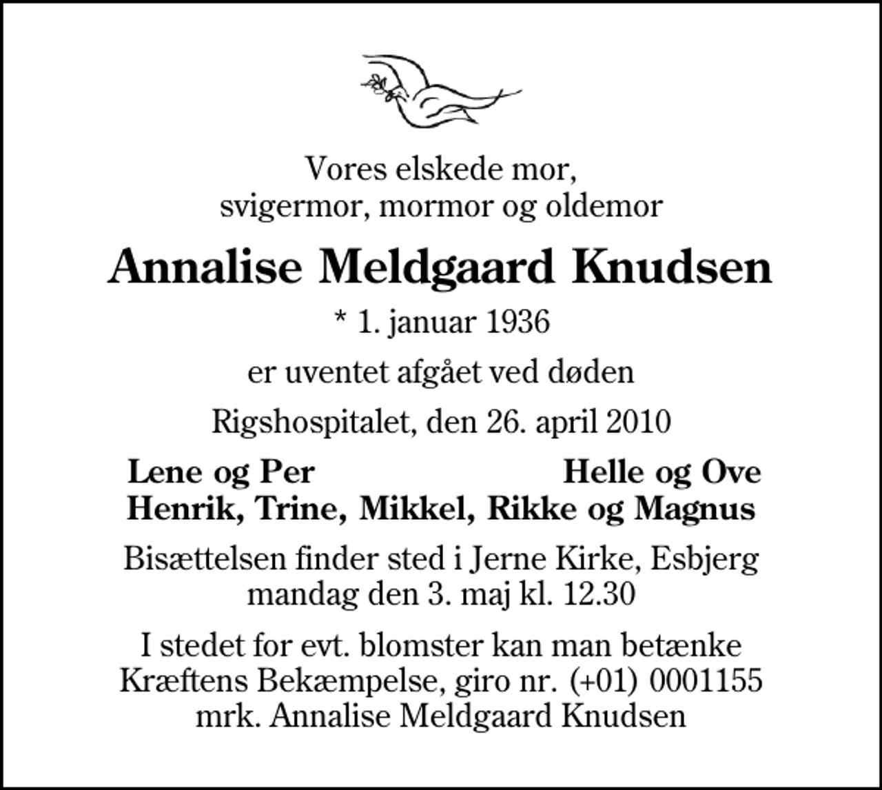 <p>Vores elskede mor, svigermor, mormor og oldemor<br />Annalise Meldgaard Knudsen<br />* 1. januar 1936<br />er uventet afgået ved døden<br />Rigshospitalet, den 26. april 2010<br />Lene og Per<br />Helle og Ove<br />Bisættelsen finder sted i Jerne Kirke, Esbjerg mandag den 3. maj kl. 12.30<br />I stedet for evt. blomster kan man betænke<br />Kræftens Bekæmpelse reg.4183konto0001155mrk. Annalise Meldgaard<br />Knudsen</p>
