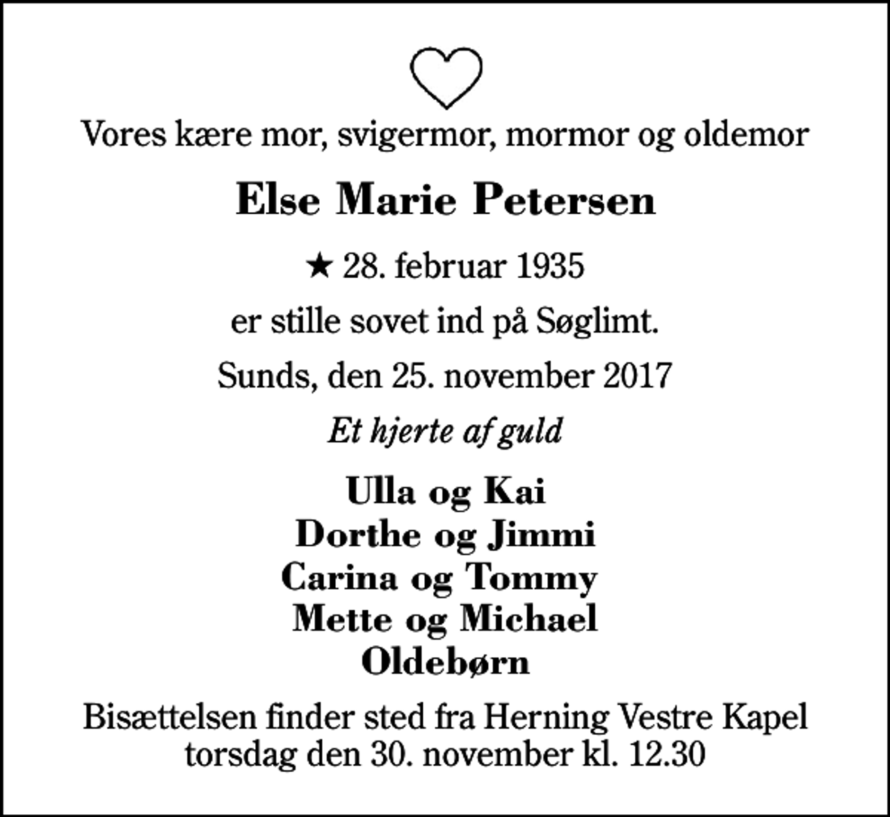 <p>Vores kære mor, svigermor, mormor og oldemor<br />Else Marie Petersen<br />* 28. februar 1935<br />er stille sovet ind på Søglimt.<br />Sunds, den 25. november 2017<br />Et hjerte af guld<br />Ulla og Kai Dorthe og Jimmi Carina og Tommy Mette og Michael Oldebørn<br />Bisættelsen finder sted fra Herning Vestre Kapel torsdag den 30. november kl. 12.30</p>