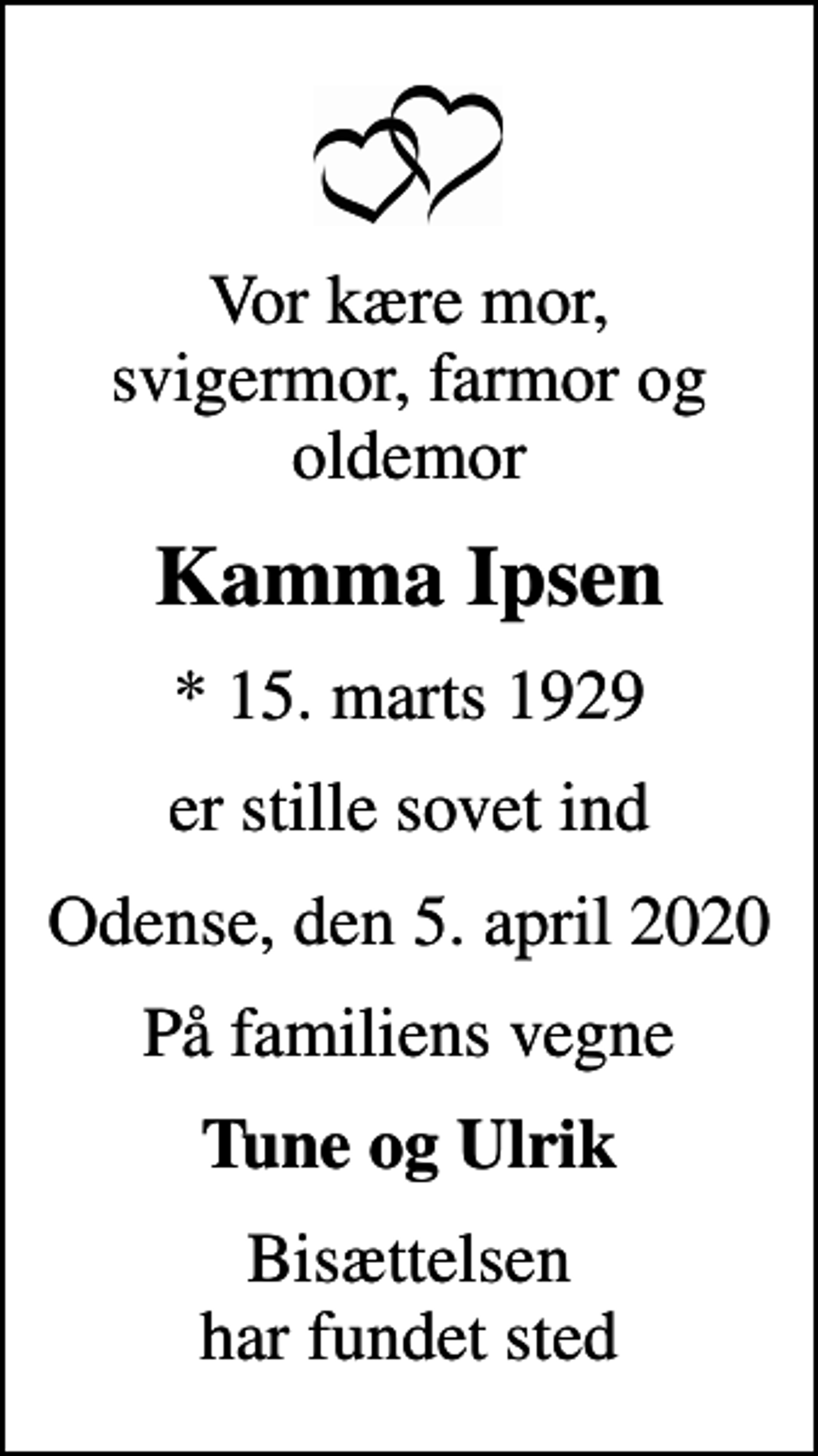 <p>Vor kære mor, svigermor, farmor og oldemor<br />Kamma Ipsen<br />* 15. marts 1929<br />er stille sovet ind<br />Odense, den 5. april 2020<br />På familiens vegne<br />Tune og Ulrik<br />Bisættelsen har fundet sted</p>