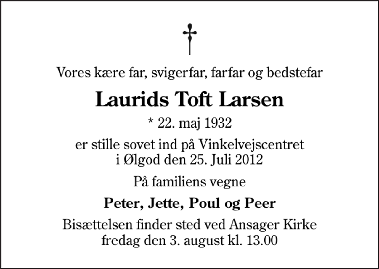 <p>Vores kære far, svigerfar, farfar og bedstefar<br />Laurids Toft Larsen<br />* 22. maj 1932<br />er stille sovet ind på Vinkelvejscentret i Ølgod den 25. Juli 2012<br />På familiens vegne<br />Peter, Jette, Poul og Peer<br />Bisættelsen finder sted ved Ansager Kirke fredag den 3. august kl. 13.00</p>