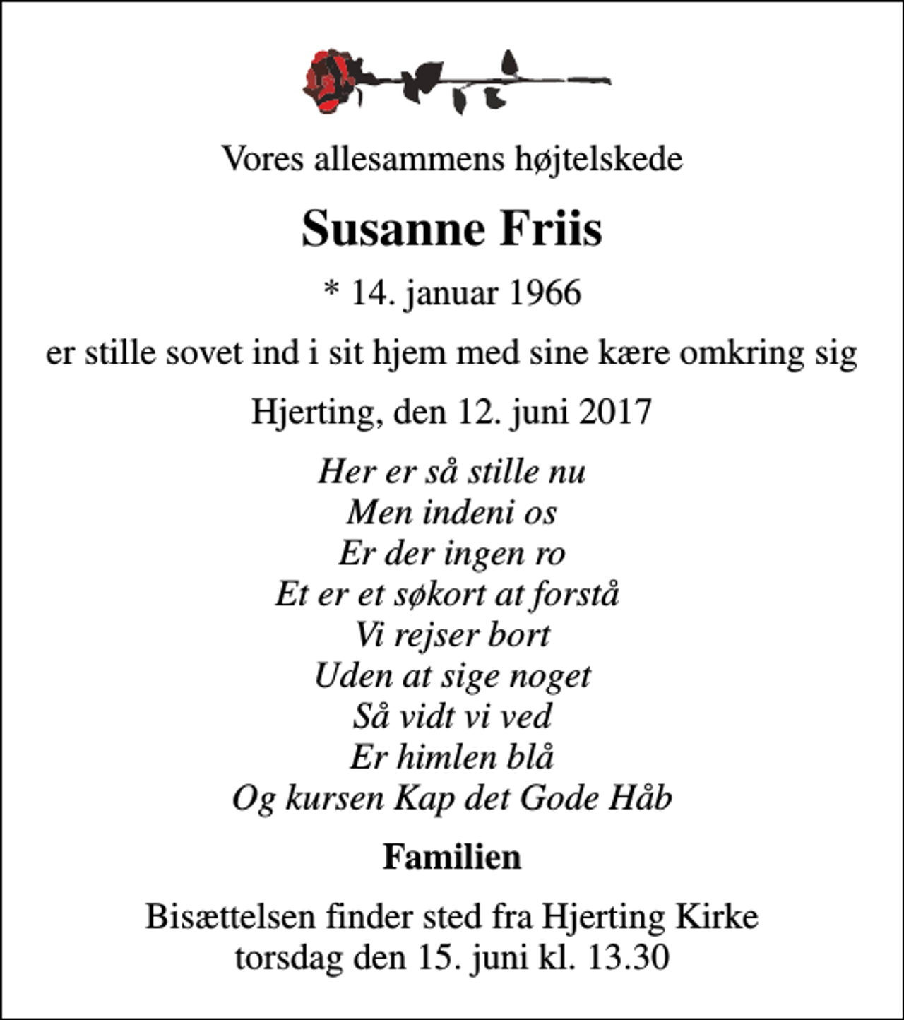 <p>Vores allesammens højtelskede<br />Susanne Friis<br />* 14. januar 1966<br />er stille sovet ind i sit hjem med sine kære omkring sig<br />Hjerting, den 12. juni 2017<br />Her er så stille nu Men indeni os Er der ingen ro Et er et søkort at forstå Vi rejser bort Uden at sige noget Så vidt vi ved Er himlen blå Og kursen Kap det Gode Håb<br />Familien<br />Bisættelsen finder sted fra Hjerting Kirke torsdag den 15. juni kl. 13.30</p>