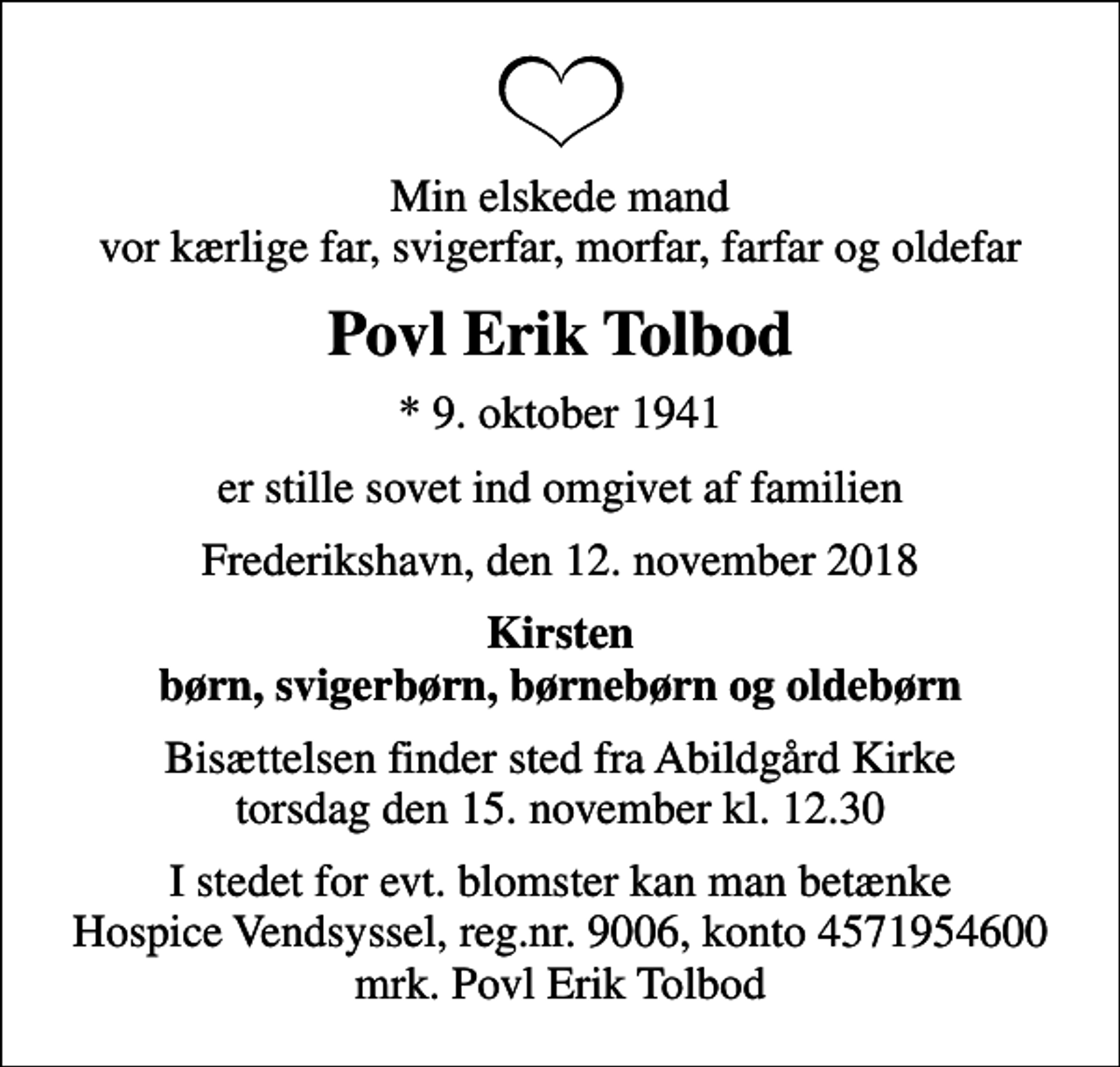 <p>Min elskede mand vor kærlige far, svigerfar, morfar, farfar og oldefar<br />Povl Erik Tolbod<br />* 9. oktober 1941<br />er stille sovet ind omgivet af familien<br />Frederikshavn, den 12. november 2018<br />Kirsten børn, svigerbørn, børnebørn og oldebørn<br />Bisættelsen finder sted fra Abildgård Kirke torsdag den 15. november kl. 12.30<br />I stedet for evt. blomster kan man betænke<br />Hospice Vendsyssel reg.nr.9006,konto4571954600mrk. Povl Erik<br />Tolbod</p>