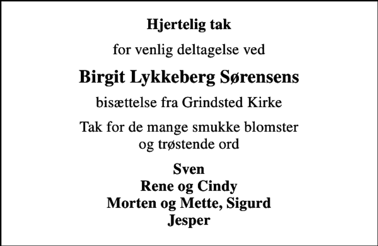 <p>Hjertelig tak<br />for venlig deltagelse ved<br />Birgit Lykkeberg Sørensens<br />bisættelse fra Grindsted Kirke<br />Tak for de mange smukke blomster og trøstende ord<br />Sven Rene og Cindy Morten og Mette, Sigurd Jesper</p>