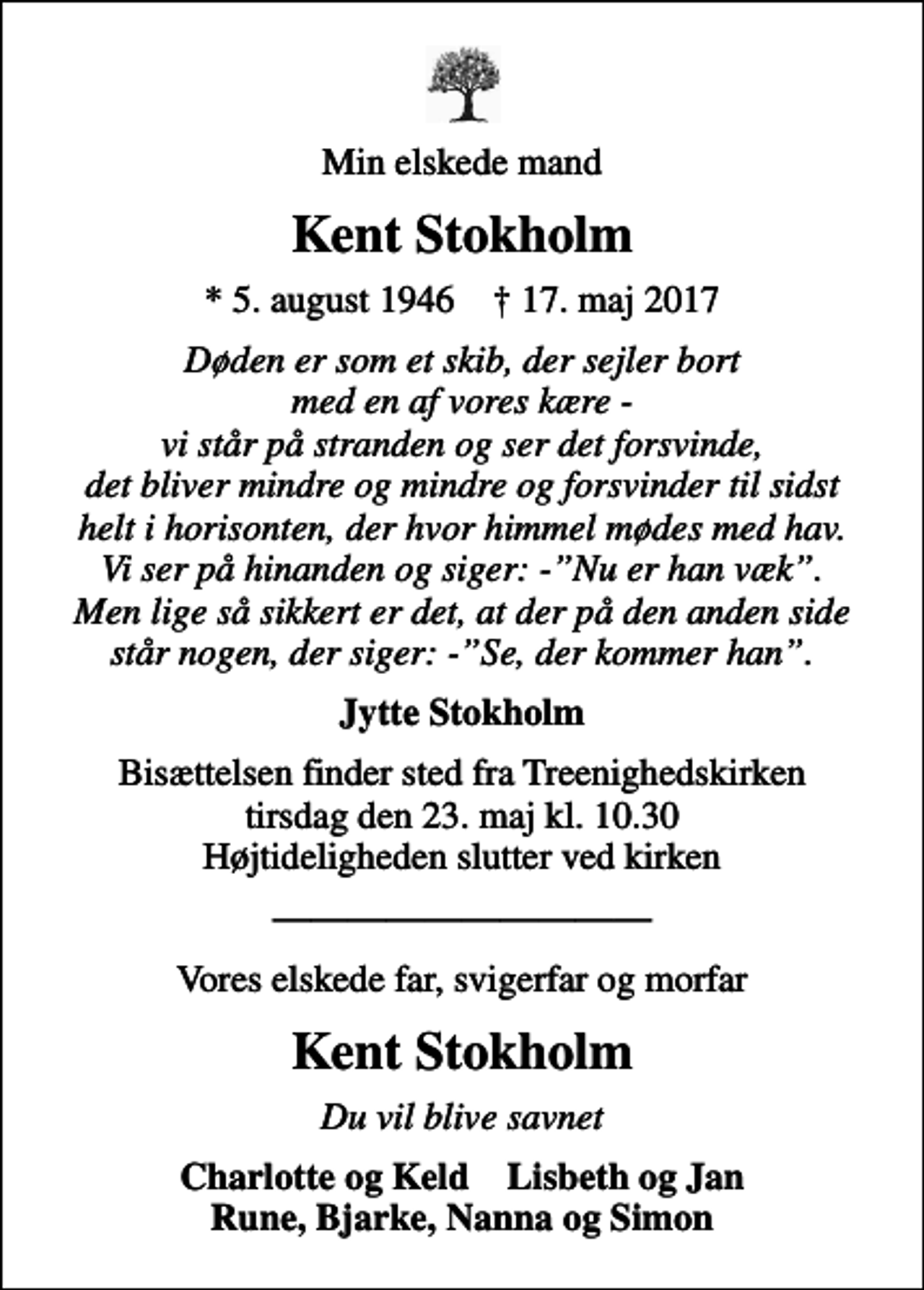 <p>Min elskede mand<br />Kent Stokholm<br />* 5. august 1946 ✝ 17. maj 2017<br />Døden er som et skib, der sejler bort med en af vores kære - vi står på stranden og ser det forsvinde, det bliver mindre og mindre og forsvinder til sidst helt i horisonten, der hvor himmel mødes med hav. Vi ser på hinanden og siger: -Nu er han væk. Men lige så sikkert er det, at der på den anden side står nogen, der siger: -Se, der kommer han.<br />Jytte Stokholm<br />Bisættelsen finder sted fra Treenighedskirken tirsdag den 23. maj kl. 10.30 Højtideligheden slutter ved kirken<br />Vores elskede far, svigerfar og morfar<br />Kent Stokholm<br />Du vil blive savnet<br />Charlotte og Keld Lisbeth og Jan Rune, Bjarke, Nanna og Simon</p>