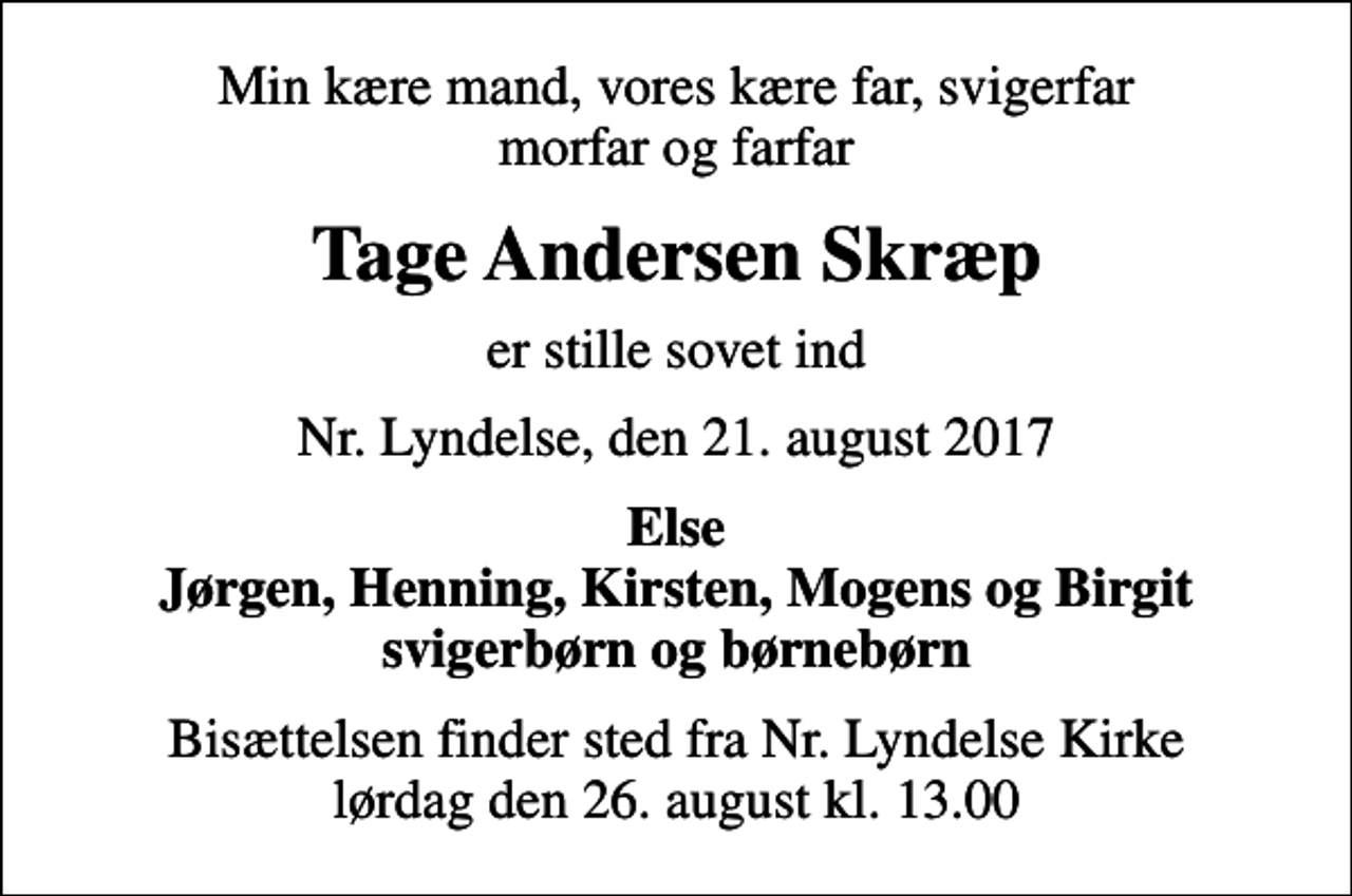 <p>Min kære mand, vores kære far, svigerfar morfar og farfar<br />Tage Andersen Skræp<br />er stille sovet ind<br />Nr. Lyndelse, den 21. august 2017<br />Else Jørgen, Henning, Kirsten, Mogens og Birgit svigerbørn og børnebørn<br />Bisættelsen finder sted fra Nr. Lyndelse Kirke lørdag den 26. august kl. 13.00</p>