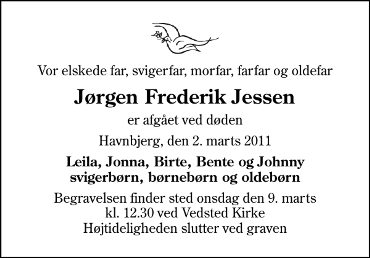 <p>Vor elskede far, svigerfar, morfar, farfar og oldefar<br />Jørgen Frederik Jessen<br />er afgået ved døden<br />Havnbjerg, den 2. marts 2011<br />Leila, Jonna, Birte, Bente og Johnny svigerbørn, børnebørn og oldebørn<br />Begravelsen finder sted onsdag den 9. marts kl. 12.30 ved Vedsted Kirke Højtideligheden slutter ved graven</p>