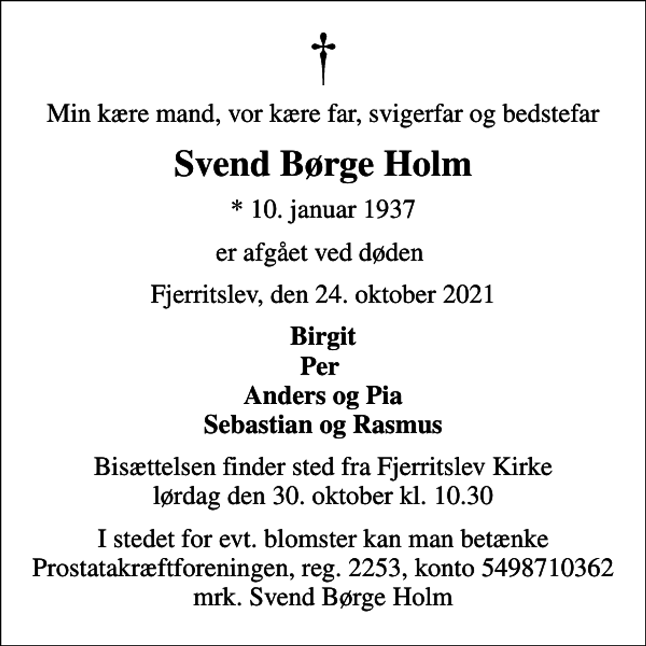<p>Min kære mand, vor kære far, svigerfar og bedstefar<br />Svend Børge Holm<br />* 10. januar 1937<br />er afgået ved døden<br />Fjerritslev, den 24. oktober 2021<br />Birgit Per Anders og Pia Sebastian og Rasmus<br />Bisættelsen finder sted fra Fjerritslev Kirke lørdag den 30. oktober kl. 10.30<br />I stedet for evt. blomster kan man betænke<br />Prostatakræftforeningen reg.2253,konto5498710362mrk. Svend Børge<br />Holm</p>
