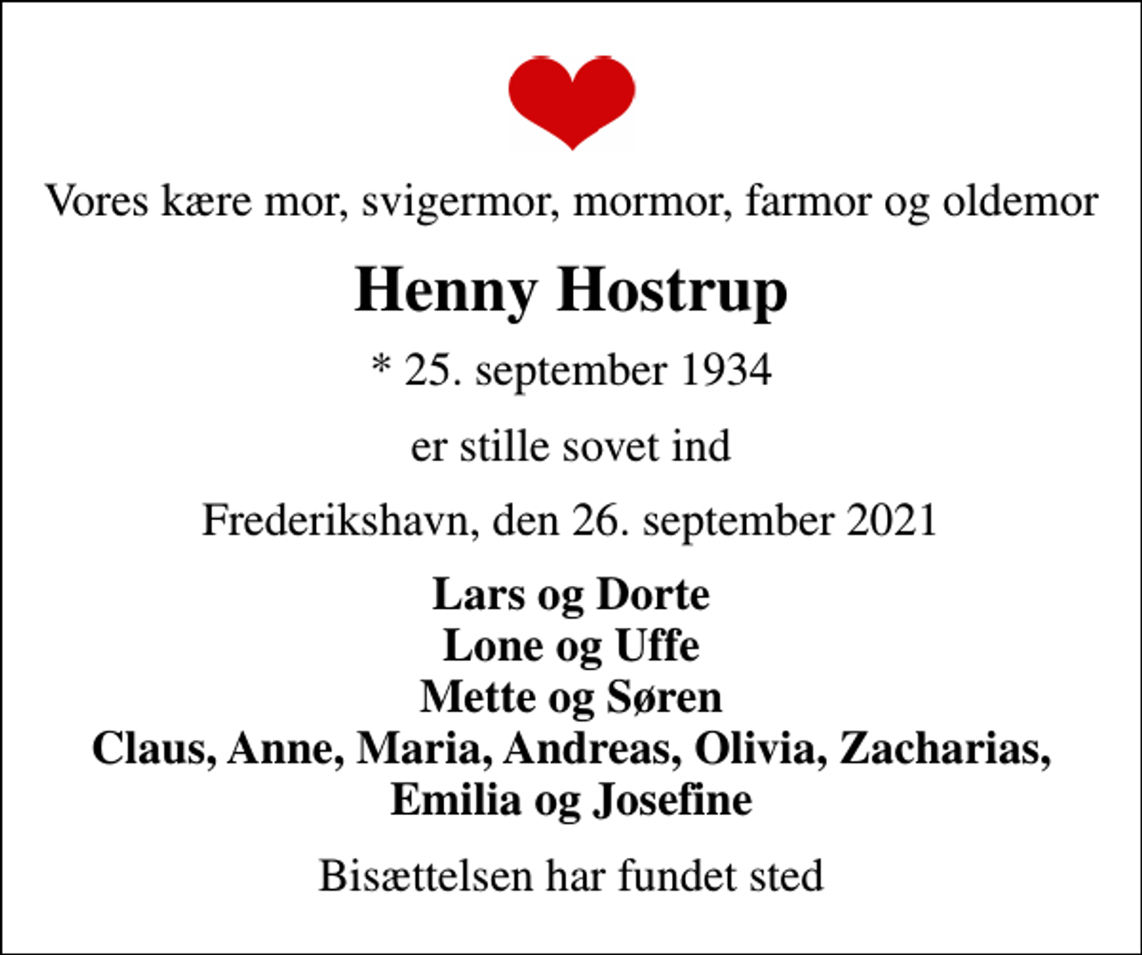 <p>Vores kære mor, svigermor, mormor, farmor og oldemor<br />Henny Hostrup<br />* 25. september 1934<br />er stille sovet ind<br />Frederikshavn, den 26. september 2021<br />Lars og Dorte Lone og Uffe Mette og Søren Claus, Anne, Maria, Andreas, Olivia, Zacharias, Emilia og Josefine<br />Bisættelsen har fundet sted</p>