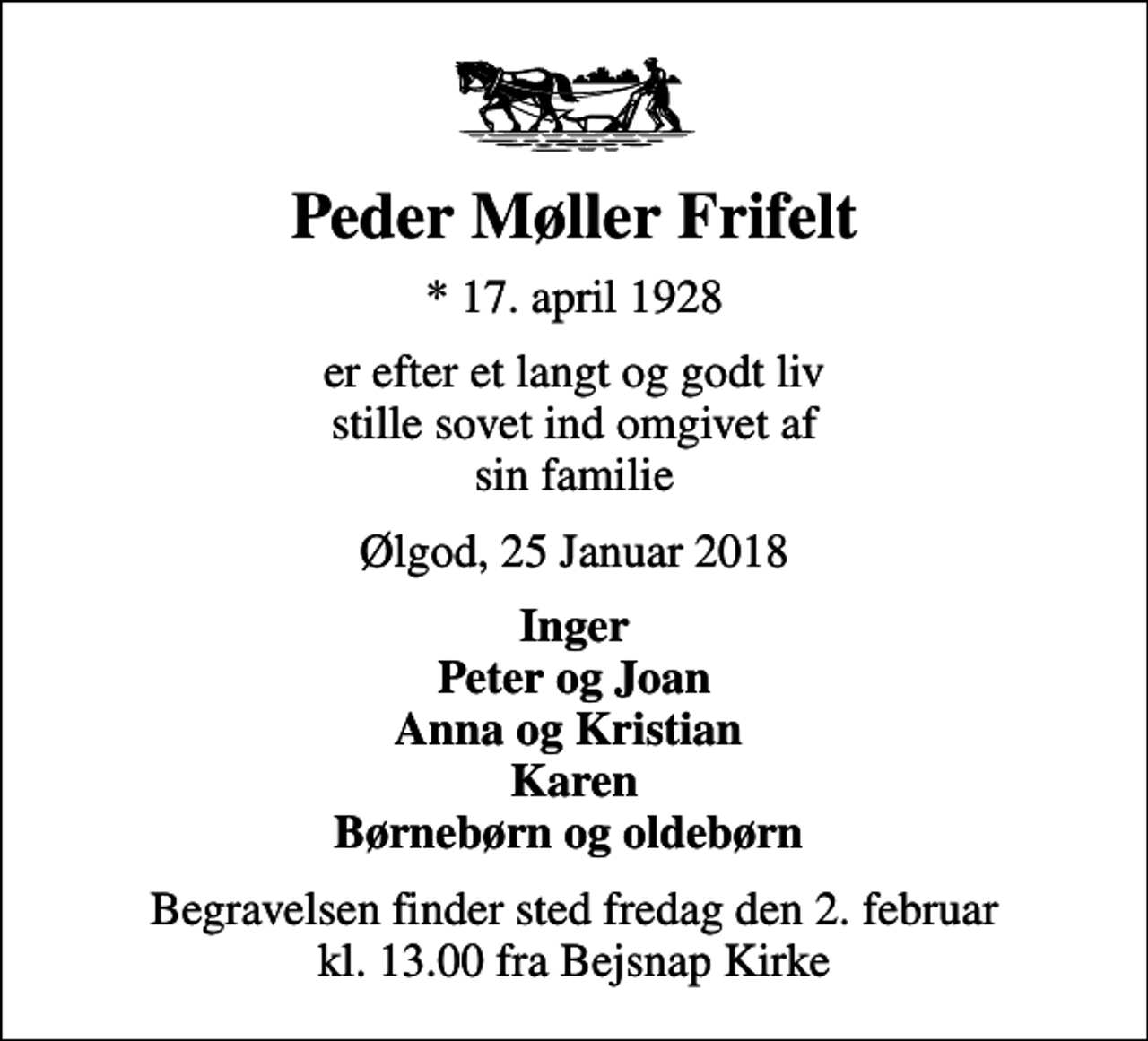 <p>Peder Møller Frifelt<br />* 17. april 1928<br />er efter et langt og godt liv stille sovet ind omgivet af sin familie<br />Ølgod, 25 Januar 2018<br />Inger Peter og Joan Anna og Kristian Karen Børnebørn og oldebørn<br />Begravelsen finder sted fredag den 2. februar kl. 13.00 fra Bejsnap Kirke</p>