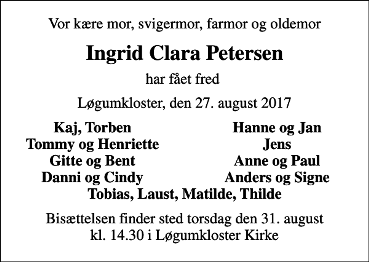 <p>Vor kære mor, svigermor, farmor og oldemor<br />Ingrid Clara Petersen<br />har fået fred<br />Løgumkloster, den 27. august 2017<br />Kaj, Torben<br />Hanne og Jan<br />Tommy og Henriette<br />Jens<br />Gitte og Bent<br />Anne og Paul<br />Danni og Cindy<br />Anders og Signe<br />Bisættelsen finder sted torsdag den 31. august kl. 14.30 i Løgumkloster Kirke</p>