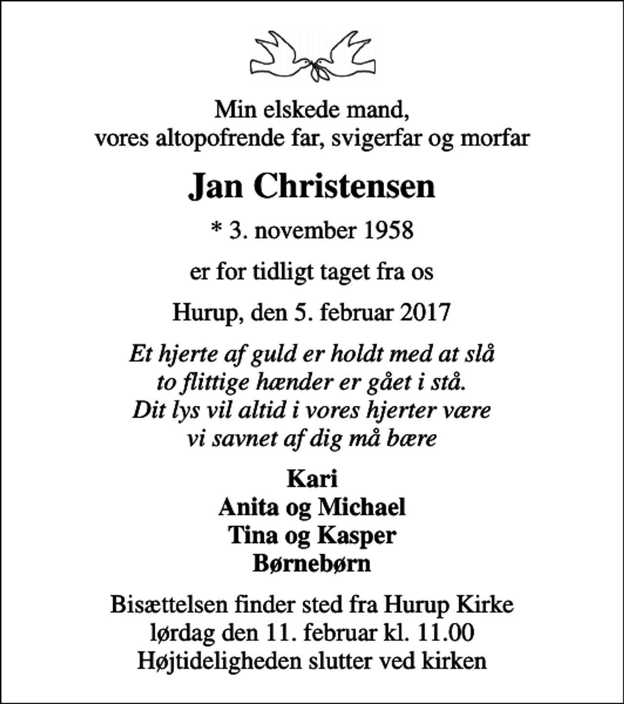 <p>Min elskede mand, vores altopofrende far, svigerfar og morfar<br />Jan Christensen<br />* 3. november 1958<br />er for tidligt taget fra os<br />Hurup, den 5. februar 2017<br />Et hjerte af guld er holdt med at slå to flittige hænder er gået i stå. Dit lys vil altid i vores hjerter være vi savnet af dig må bære<br />Kari Anita og Michael Tina og Kasper Børnebørn<br />Bisættelsen finder sted fra Hurup Kirke lørdag den 11. februar kl. 11.00 Højtideligheden slutter ved kirken</p>