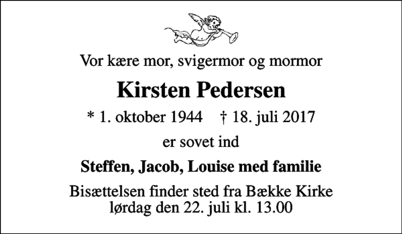 <p>Vor kære mor, svigermor og mormor<br />Kirsten Pedersen<br />* 1. oktober 1944 ✝ 18. juli 2017<br />er sovet ind<br />Steffen, Jacob, Louise med familie<br />Bisættelsen finder sted fra Bække Kirke lørdag den 22. juli kl. 13.00</p>