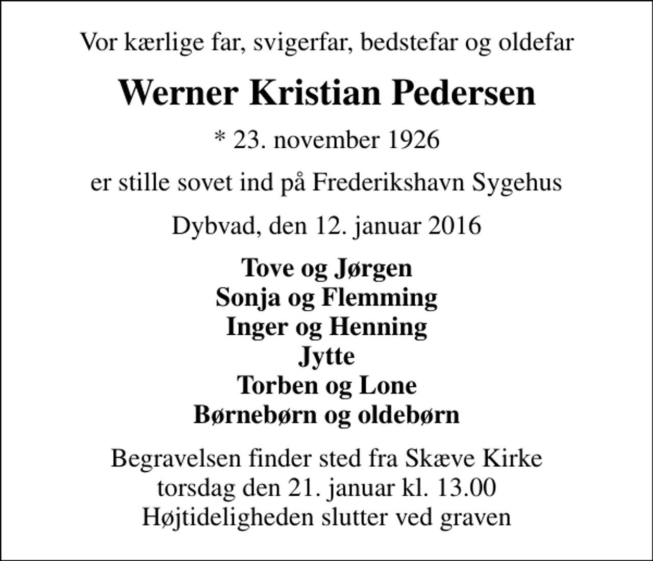 <p>Vor kærlige far, svigerfar, bedstefar og oldefar<br />Werner Kristian Pedersen<br />* 23. november 1926<br />er stille sovet ind på Frederikshavn Sygehus<br />Dybvad, den 12. januar 2016<br />Tove og Jørgen Sonja og Flemming Inger og Henning Jytte Torben og Lone Børnebørn og oldebørn<br />Begravelsen finder sted fra Skæve Kirke torsdag den 21. januar kl. 13.00 Højtideligheden slutter ved graven</p>