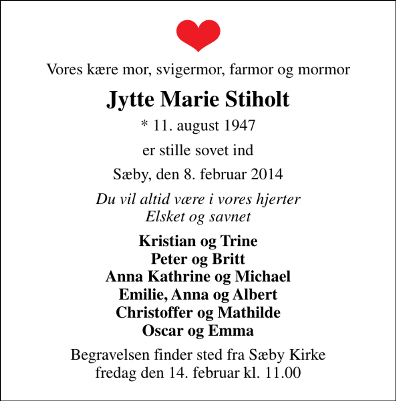 <p>Vores kære mor, svigermor, farmor og mormor<br />Jytte Marie Stiholt<br />* 11. august 1947<br />er stille sovet ind<br />Sæby, den 8. februar 2014<br />Du vil altid være i vores hjerter Elsket og savnet<br />Kristian og Trine Peter og Britt Anna Kathrine og Michael Emilie, Anna og Albert Christoffer og Mathilde Oscar og Emma<br />Begravelsen finder sted fra Sæby Kirke fredag den 14. februar kl. 11.00</p>